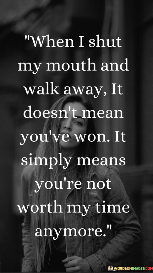 The quote "When I Shut My Mouth And Walk Away, It Doesn't Mean You've Won; It Simply Means You're Not Worth My Time Anymore" conveys a powerful message about self-respect and personal boundaries. The act of disengaging from a situation doesn't signify defeat, but rather a conscious choice to prioritize one's well-being over futile interactions.

The quote highlights the strength in recognizing when to disengage from negativity. It emphasizes that walking away is a sign of empowerment, indicating that the person values their time and energy more than engaging in unproductive conflicts. This decision reflects a sense of self-worth and maturity.

Furthermore, the quote encourages a perspective shift. It challenges the notion that every disagreement requires a winner and a loser. Instead, it proposes that the true measure of winning is taking control of one's own happiness and peace of mind. The quote encourages individuals to move on from situations or people that no longer contribute positively to their lives.