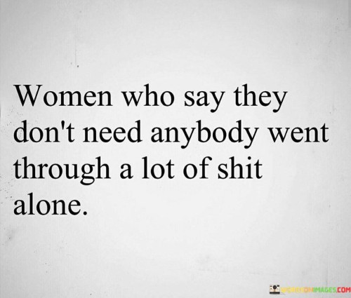 This quote sheds light on the strength and resilience of women who claim they don't need anybody. It suggests that behind their independent facade lies a history of facing numerous challenges and hardships on their own.

The phrase "went through a lot of shit alone" alludes to the difficult experiences these women have endured without relying on external support. It recognizes their ability to handle adversity, pain, and struggles without seeking assistance from others.

The quote may also imply that these women have learned to be self-sufficient and self-reliant due to past experiences that taught them the importance of relying on themselves.