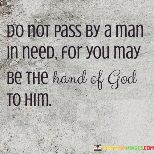 The quote "Do not pass by a man in need, for you may be the hand of God to him" conveys a message of compassion, altruism, and the belief that individuals have the potential to make a significant positive impact in the lives of others, especially those who are in need.

At its core, this quote suggests that when individuals encounter someone who requires assistance or support, they should not ignore the opportunity to help. It implies that by extending a helping hand or showing kindness, individuals can serve as instruments of God's grace and love in the lives of others.

The quote encourages individuals to be attentive to the needs of those around them and to recognize the potential for their actions to bring relief, comfort, or hope to someone in a difficult situation.