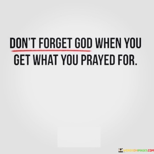 At its core, this quote suggests that when individuals receive the blessings, desires, or answers to their prayers, it's essential to remember and acknowledge the role of God in their lives. It implies that maintaining a sense of gratitude and humility in times of abundance or success is crucial.

The quote encourages individuals to avoid becoming complacent or self-centered when their prayers are fulfilled and to continue to seek a relationship with God through prayer, thanksgiving, and a sense of spiritual connection.

In essence, "Don't forget God when you get what you prayed for" serves as a reminder to stay grounded in one's faith and to recognize that even in times of prosperity, it's important to maintain a sense of humility and gratitude toward the divine source of blessings. It reflects the belief that a relationship with God should not be limited to moments of need but should be a constant and enduring part of one's life.