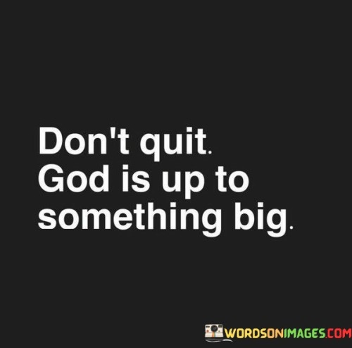 At its core, this quote suggests that individuals should not give up or lose hope, even when they encounter obstacles or when their efforts seem fruitless. It implies that God has a larger plan and purpose in motion, which may not always be immediately apparent.

The quote encourages individuals to have faith in God's divine plan and to trust that their persistence and determination will ultimately lead to something greater and more meaningful. It reflects the idea that, in moments of difficulty, God's providence and guidance can pave the way for unexpected blessings and opportunities.

In essence, "Don't quit; God is up to something big" serves as a reminder to stay committed, keep moving forward, and maintain faith, even when faced with adversity. It reflects the belief that God's plan is unfolding, and the best is yet to come, even if it's not immediately visible.