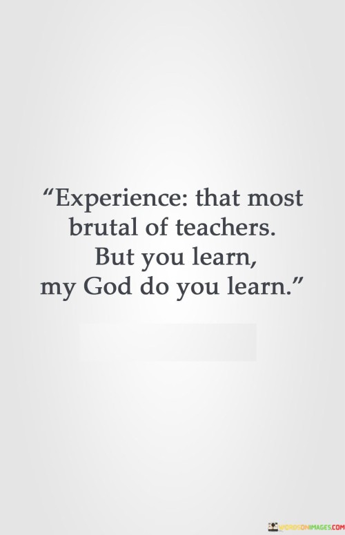 At its core, this quote suggests that the challenges, hardships, and trials individuals face in life can be powerful teachers. While these experiences may be difficult and even painful, they have the potential to impart valuable lessons and wisdom that cannot be learned in any other way.

The quote underscores the idea that personal growth and learning often come through adversity and struggle. It acknowledges that even though the lessons may be harsh, they can lead to profound understanding and personal development.

In essence, "Experience is the most brutal of teachers, but you learn, my God do you learn" reminds individuals that life's difficulties can be opportunities for growth and learning. It reflects the belief that the lessons learned through tough experiences can be invaluable in shaping one's character and understanding of the world.