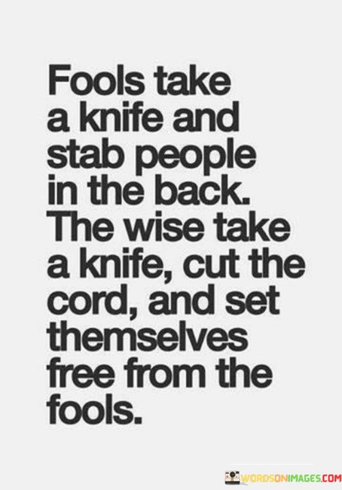 This quote illustrates a contrast between two types of people: fools and the wise, using the metaphor of a knife. Fools are depicted as using a knife to harm others by stabbing them in the back, symbolizing betrayal or deceit. In contrast, the wise are described as using the same knife to cut the cord, symbolizing detachment from negative influences and toxic relationships.

The quote conveys a message about personal growth and empowerment. It suggests that while fools may engage in hurtful actions that harm others, the wise choose a different path. They opt to free themselves from negativity and harmful situations by cutting the metaphorical cord that binds them to such destructive relationships.

Ultimately, the quote encourages individuals to make choices that prioritize their own well-being and growth. It emphasizes the importance of self-awareness and discernment in relationships, advocating for the wise choice of detachment over betrayal and suggesting that setting oneself free from negative influences is a sign of wisdom.