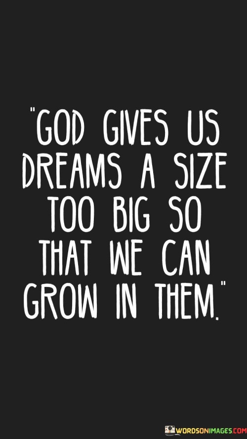 At its core, this quote suggests that the dreams and aspirations individuals have may initially seem daunting or beyond their current capabilities. However, it implies that these ambitious dreams are intentionally given to individuals by a higher power, often symbolized as God, to challenge and inspire them to reach beyond their comfort zones and grow.

The quote encourages individuals to embrace these larger-than-life dreams as opportunities for personal and spiritual growth. It implies that the journey toward these dreams will involve learning, self-discovery, and the development of new skills and strengths.

In essence, "God gives us dreams a size too big so that we can grow in them" inspires individuals to have faith in their abilities and to pursue their most ambitious dreams, trusting that the pursuit of these dreams will lead to personal growth and a deeper sense of purpose and fulfillment. It reflects the belief that challenges and aspirations can be catalysts for personal development and spiritual growth.