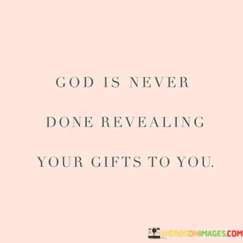 The quote "God is never done revealing your gifts to you" emphasizes the idea that one's journey of self-discovery and personal growth is ongoing and guided by a divine presence. It suggests that throughout life, God continues to unveil new talents, strengths, and potential within individuals.

This quote serves as a reminder that we are constantly evolving and that our abilities and purpose may not be fully realized at any one moment. It encourages us to remain open to the idea that God has more in store for us, both in terms of our unique gifts and our capacity to make a positive impact in the world.

In essence, the quote underscores the importance of self-awareness, faith, and the belief that God has a purpose for each person. It invites us to embrace the journey of self-discovery and to trust that God's plan for our lives includes continual growth and the revelation of our hidden talents and potential.