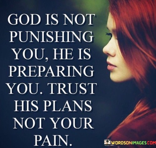 The quote "God is not punishing you; He is preparing you. Trust His plans, not your pain" carries a profound message about faith, resilience, and trust in a higher power during difficult times. It emphasizes that the challenges and hardships one faces are not punishments but rather part of a larger divine plan.

In moments of adversity, it's common for individuals to question why they are going through difficulties. This quote encourages a shift in perspective, suggesting that these trials are opportunities for growth and preparation for what lies ahead. It underscores the importance of trusting in God's wisdom and having faith that His plans, though sometimes difficult to understand, are ultimately for one's benefit.

Furthermore, the quote advises against dwelling on the pain and suffering experienced during tough times. Instead, it encourages individuals to focus on their faith, trusting that God is guiding them towards a brighter future. Ultimately, this quote conveys a message of hope and resilience, reminding us to keep our faith strong even when faced with life's challenges.