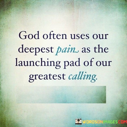 The quote "God often uses our deepest pain as the launching pad of our greatest calling" conveys a message of hope, resilience, and the belief that difficult and painful experiences in life can ultimately lead to discovering one's true purpose or calling.

At its core, this quote suggests that the challenges, hardships, and suffering individuals endure can serve as a catalyst for personal growth and transformation. It implies that God, often seen as a guiding force in one's life, has a plan that may involve using the lessons learned from pain and adversity to propel individuals toward a greater purpose or mission.

The quote encourages individuals to find meaning in their struggles and to view their pain as a potential source of strength and motivation. It reflects the idea that, in the grand scheme of life, even the most difficult experiences can contribute to a deeper understanding of one's calling or purpose.