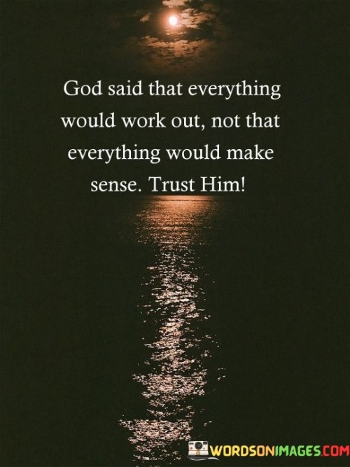 The quote "God said that everything would work out, not that everything would make sense; trust Him" conveys a message of faith, trust, and the belief that even in times of uncertainty or when life's events seem incomprehensible, individuals can find solace and guidance in their trust in God's ultimate plan.

At its core, this quote suggests that God's promises may not always align with human understanding or expectations. While God may assure that everything will ultimately work out for the best, it doesn't mean that every situation or circumstance will immediately make sense to individuals. Instead, it emphasizes the importance of placing trust in God's wisdom and providence, even when the path ahead seems unclear or perplexing.

The quote encourages individuals to rely on their faith and to trust in God's plan, even when they may not fully comprehend the reasons behind certain events or challenges. It underscores the idea that faith involves surrendering to God's guidance and believing that He is working for one's good, even if the journey may be filled with uncertainty.