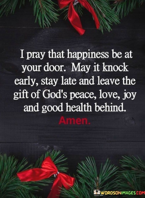 The quote "I pray that happiness be at your door. May it knock early, stay late, and leave the gift of God's peace, love, joy, and good health behind" conveys a message of heartfelt well-wishing, blessing, and the hope for abundant happiness and blessings in someone's life.

At its core, this quote is a prayer or a kind wish for the recipient. It expresses a desire for happiness to enter the person's life promptly and linger for an extended period. It goes further by invoking the divine, asking that this happiness be accompanied by God's gifts of peace, love, joy, and good health.

The quote serves as an expression of love, care, and goodwill toward the person to whom it is directed. It reflects a deep wish for their well-being and happiness, underlining the importance of these qualities in a person's life.