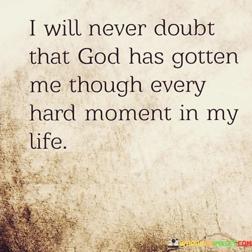 The quote "I will never doubt that God has gotten me through every hard moment in my life" conveys a message of faith, gratitude, and the belief that a higher power, often symbolized as God, has provided guidance, strength, and support during challenging times.

At its core, this quote emphasizes the unwavering trust and confidence the speaker has in God's role in helping them navigate difficult moments and overcome adversity. It signifies the belief that God has been a constant source of comfort and assistance throughout the speaker's life.

The quote serves as a reminder of the importance of faith in times of hardship. It acknowledges that even in the face of life's toughest challenges, the speaker's trust in God's presence and guidance remains steadfast. It reflects a deep sense of gratitude for the belief that God has been a consistent source of help and solace.