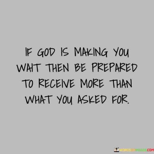 The quote "If God is making you wait, then be prepared to receive more than what you asked for" conveys a message of patience, trust, and the belief that when individuals wait on God's timing, they may ultimately receive blessings and outcomes that exceed their initial hopes and expectations.

At its core, this quote suggests that divine timing and providence often involve a process of waiting and patience. It emphasizes the idea that God's plan may not always align with immediate desires or requests, but that the outcome, when it arrives, can be even more significant and rewarding than what was originally sought.

The quote encourages individuals to trust in God's wisdom and timing, even when faced with delays or uncertainty. It implies that God's plans may include additional blessings, opportunities, or growth that individuals may not have initially anticipated.