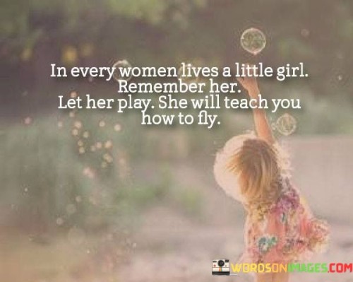 This quote beautifully encapsulates the notion that within every woman, there exists a playful and carefree spirit reminiscent of a little girl. It encourages embracing and acknowledging that inner child, as she holds the key to discovering joy, creativity, and freedom.

"In every woman lives a little girl" suggests that no matter how mature or responsible a woman becomes, a part of her retains the innocence and wonder of childhood.

"Remember her, let her play" encourages women to reconnect with that inner child, to not forget the simple pleasures of play, and to indulge in activities that bring happiness and delight.