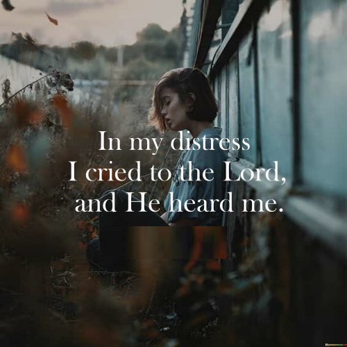 The quote "In my distress I cried to the Lord, and He heard me" reflects a message of faith, hope, and the belief in divine intervention and comfort during times of difficulty and distress.

At its core, this quote conveys the idea that when individuals find themselves in moments of distress, hardship, or suffering, they can turn to God in prayer and seek solace, knowing that God is attentive and responsive to their cries for help. It emphasizes the belief that God is a source of strength and support in times of need.

The quote serves as a reminder of the comforting presence of God and the belief that God listens to and answers the prayers of those who call upon Him in times of distress. It reflects the idea that faith and prayer can provide solace and relief during challenging moments.