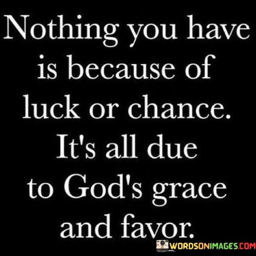 The quote "Nothing you have is because of luck or chance; it's all due to God's grace and favor" conveys a message of gratitude, humility, and the belief that all the blessings and successes in one's life are attributed to the divine grace and favor of a higher power, often symbolized as God.

At its core, this quote emphasizes the idea that individuals should recognize and acknowledge the role of God's grace and favor in their lives, rather than attributing their achievements solely to luck or chance. It underscores the belief that God's blessings and providence are responsible for the positive outcomes and opportunities that individuals experience.

The quote encourages individuals to have a sense of humility and gratitude, recognizing that their achievements and possessions are not solely the result of their own efforts but are also influenced by the grace and favor of God. It invites them to view their successes through a lens of faith and divine intervention.