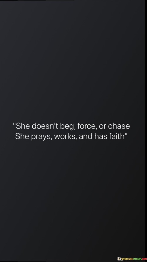 This quote portrays a woman who exemplifies patience, dignity, and inner strength in her approach to life and relationships. It contrasts her actions with forceful or desperate behaviors, highlighting the power of her faith and hard work instead.

"She doesn't beg, force, or chase" emphasizes that she does not pursue things aggressively or desperately. She maintains her self-respect and does not rely on manipulation or force to achieve her goals.

"She prays, works, and has faith" reveals her reliance on faith, prayer, and diligence to achieve her desires. This suggests that she trusts in a higher power and puts in the effort to attain her dreams and aspirations.