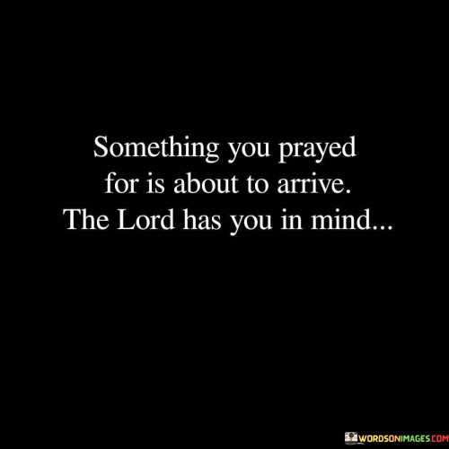 The quote "Something you prayed for is about to arrive; the Lord has you in mind" conveys the message that prayers are heard and answered by a benevolent higher power, in this case, the Lord. It suggests that the act of praying is a means of communicating one's desires, needs, and hopes to God, and that God is attentive and responsive to these prayers.

The quote also implies a sense of divine timing and intentionality. It suggests that God is mindful of each individual's needs and is actively working to fulfill them. The arrival of the prayed-for blessing or answer to a prayer is seen as a manifestation of God's care and consideration for the person who prayed.

In essence, this quote offers comfort and assurance to those who may be going through difficult times or waiting for something specific. It encourages them to have faith and trust that their prayers are heard and that God is working on their behalf. It emphasizes the idea that God has a plan and is actively involved in the lives of those who believe in Him.