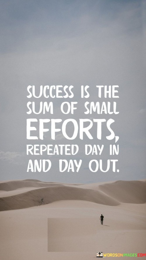 This quote emphasizes the idea that success isn't the result of grand gestures or occasional bursts of effort but rather the accumulation of consistent, incremental actions. Each day presents an opportunity to make small contributions towards a larger goal, and it's the persistent dedication to these efforts that ultimately leads to success.

In the first paragraph, the quote underscores the significance of persistence and consistency in achieving success. It suggests that success isn't achieved overnight but is rather a gradual process. Small efforts, when repeated consistently, accumulate over time and build the foundation for significant accomplishments.

In the second paragraph, the quote encourages individuals to recognize the value of their daily actions. Even seemingly minor tasks or efforts, when performed consistently, contribute to the overall achievement of one's goals. This perspective can motivate people to stay committed and focused on their objectives, understanding that each day's efforts are integral to their long-term success.