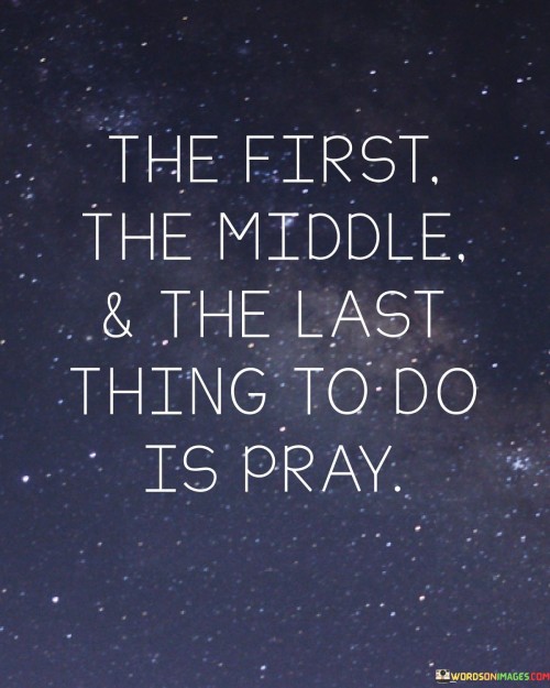 Firstly, when it says "The First Thing to Do Is Pray," it highlights the importance of starting each day or endeavor with prayer. By beginning with prayer, individuals seek guidance, wisdom, and strength from a higher power as they embark on their daily tasks and challenges. It sets a tone of humility and reliance on divine support.

Secondly, "The Middle Thing to Do Is Pray" underscores the notion that prayer is not a one-time event but a continuous practice. Throughout life's journey, in moments of uncertainty, joy, or adversity, prayer remains a constant companion. It signifies the need for ongoing communication with the divine, maintaining a spiritual connection that guides decisions and actions.

Lastly, "The Last Thing to Do Is Pray" implies that even when all else fails, when there seem to be no other solutions or options, turning to prayer is still a valuable choice. It reminds us that no matter how dire the situation may appear, there is always room for hope, redemption, and divine intervention through prayer.

In summary, this quote encourages individuals to integrate prayer into every aspect of their lives, from the beginning to the middle and even to the end. It reflects the idea that prayer is a source of strength, guidance, and solace, serving as a constant presence in one's spiritual journey.