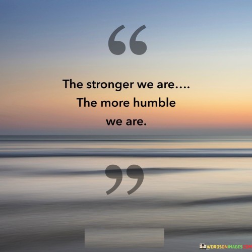 This quote highlights the paradoxical relationship between strength and humility. It suggests that as individuals become emotionally and mentally stronger, they also become more humble in their interactions and demeanor. Strength, in this context, refers to inner resilience and self-assuredness, while humility refers to a modest and grounded attitude.

As individuals develop inner strength and self-confidence, they no longer feel the need to prove themselves or seek validation from others. This newfound sense of security allows them to approach situations with humility, recognizing that they do not need to assert their superiority. Instead, they can engage with others from a place of respect and openness, valuing different perspectives.

The quote underscores the idea that true strength is not about exerting dominance or arrogance, but rather about using one's inner power to uplift and support others. It conveys the notion that humility is a sign of maturity and a deep understanding of one's own capabilities. Ultimately, the quote encourages individuals to cultivate both strength and humility as complementary qualities on their personal journeys.