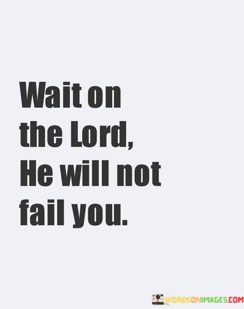 The quote "Wait on the Lord; He will not fail you" emphasizes the importance of patience and trust in one's relationship with God.

Wait on the Lord: This part of the quote encourages individuals to exercise patience and trust in God's timing. It suggests that sometimes, when faced with challenges or uncertainties, it is essential to wait for God's guidance, intervention, or the right moment to take action.

He will not fail you: This portion of the quote instills confidence in God's faithfulness and reliability. It conveys the idea that when individuals put their trust in God and patiently wait on Him, He will not disappoint or abandon them. Instead, God is seen as a source of strength, support, and guidance.

Overall, this quote reminds people that, in moments of doubt or difficulty, they can find solace in waiting on the Lord, knowing that He will ultimately come through for them, providing solutions, comfort, and the guidance needed to navigate life's challenges.