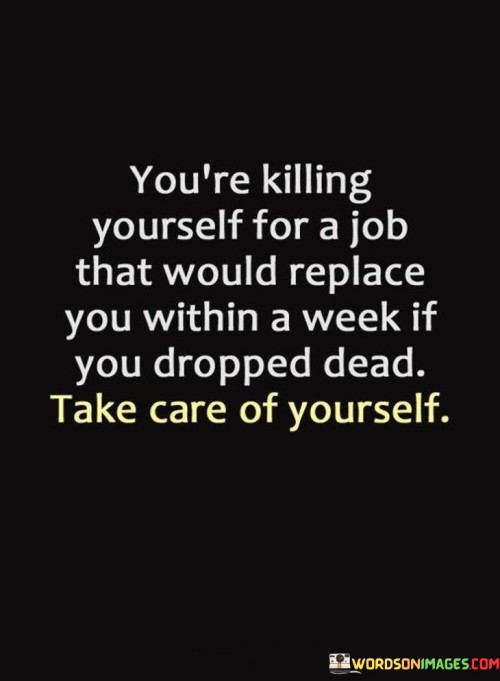 This quote underscores the importance of self-preservation and questions the lengths to which individuals sometimes sacrifice their well-being for their jobs. It points out the sobering reality that many jobs are replaceable and suggests that the dedication to a job should not come at the expense of one's health or life.

The quote encourages individuals to reevaluate their priorities and consider whether their intense commitment to a job is truly worth the toll it takes on their physical and mental health. It highlights the irony of giving so much to a job that may not reciprocate the same level of loyalty or concern for the individual's welfare.

In essence, the quote serves as a wake-up call to prioritize self-care and well-being over work-related demands. It reminds people that their health, happiness, and overall quality of life should not be sacrificed for a job that may not truly value their contributions. It encourages a reevaluation of work-life balance and a shift towards self-care as a means of maintaining a fulfilling and sustainable life.