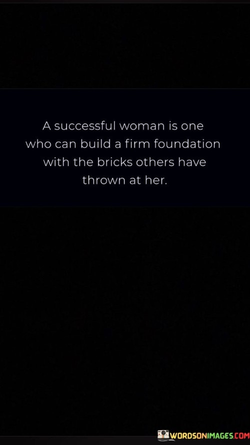 The quote "A successful woman is one who can build a firm foundation with the bricks others have thrown at her" embodies the concept of resilience and empowerment. It suggests that true success is born out of the ability to use challenges and adversities as building blocks for personal growth.

The phrase "build a firm foundation with the bricks others have thrown at her" metaphorically illustrates the idea of transforming negativity and obstacles into a strong base upon which to stand. It implies that a successful woman doesn't let criticism or hardships deter her but instead utilizes them to fortify her resolve.