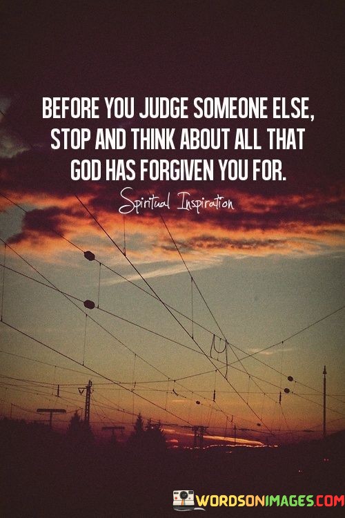 At its core, this quote suggests that individuals should exercise compassion and understanding when evaluating the actions or behaviors of others. It implies that before criticizing or forming negative opinions about someone else, individuals should consider their own imperfections and the forgiveness they have received from a higher power, often symbolized as God.

The quote encourages individuals to refrain from being overly judgmental and to approach others with a sense of empathy and forgiveness, recognizing that everyone has made mistakes and is in need of understanding.

In essence, "Before you judge someone else, stop and think about all that God has forgiven you for" serves as a reminder to practice humility and compassion when assessing the actions of others. It reflects the belief that acknowledging one's own imperfections can lead to a more compassionate and understanding perspective towards others.