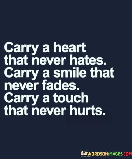 This quote advises carrying a heart devoid of hatred, a smile that remains constant, and a touch that never inflicts harm. It encourages fostering kindness and positivity in our interactions, emphasizing the importance of maintaining empathy and compassion.

It suggests that by nurturing a loving disposition and a joyful demeanor, we contribute to a more harmonious world. The quote celebrates the transformative potential of our attitudes and actions.

Ultimately, the quote underscores the value of cultivating virtues that promote understanding and healing, reflecting a commitment to creating positive experiences and connections in our relationships.