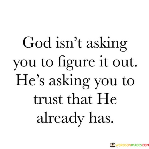 At its core, this statement suggests that there are aspects of life, situations, and circumstances that may be beyond human understanding or control. Instead of struggling to find all the answers or solutions independently, individuals are encouraged to trust in God's wisdom, providence, and divine plan.

The statement emphasizes the importance of surrendering to God's guidance and trusting that He already has a plan and purpose for each person's life. It signifies the belief that by relinquishing control and trusting in God's sovereignty, individuals can find peace, clarity, and direction in their journey.

In essence, "God isn't asking you to figure it out; He's asking you to trust that He already has" underscores the value of faith and reliance on a higher power. It signifies the belief that God's plan is perfect and that trusting in His guidance can lead to a more fulfilling and purposeful life.