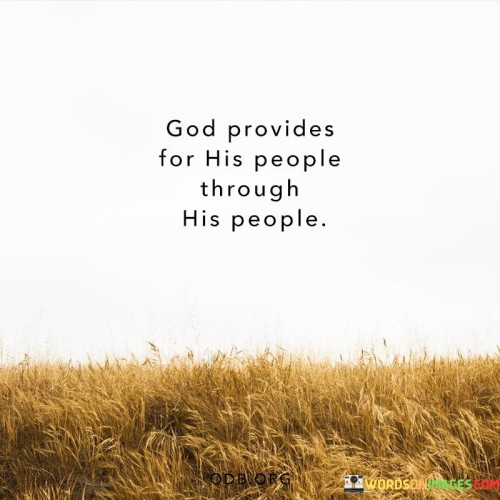 At its core, this statement reflects the belief in the importance of compassion, generosity, and caring for one another. It implies that God's provision and support are often manifested through the actions and kindness of people who are willing to help and support those in need.

This statement signifies the idea that individuals are called to be agents of God's love and provision by extending help, care, and resources to those who require assistance. It emphasizes the interconnectedness of people and the role they play in being conduits of God's blessings to one another.

In essence, "God provides for His people through His people" encourages a sense of community, empathy, and the understanding that individuals have a responsibility to look out for one another and contribute to the well-being of others as part of their faith and commitment to God.