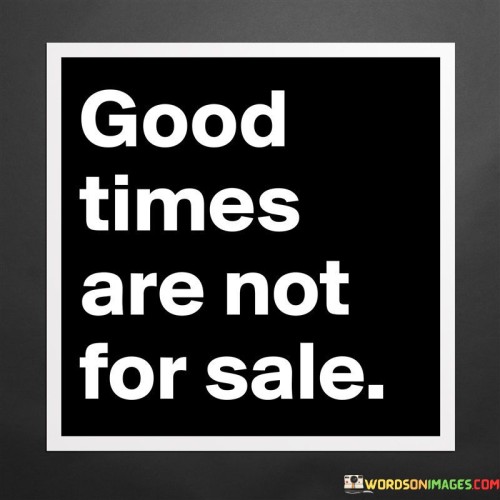 Certainly! This phrase conveys the idea that positive experiences and moments cannot be bought or acquired with material possessions. In the first paragraph, it means that enjoyable and joyful times cannot be purchased.

The second paragraph suggests that true happiness and meaningful memories cannot be exchanged for money.

The final paragraph underscores the idea that the richness of good times comes from genuine connections, experiences, and emotions, rather than any monetary transaction. This quote reflects the value of authentic and heartfelt moments that contribute to a fulfilling and satisfying life. It emphasizes the importance of cherishing the non-material aspects of life.