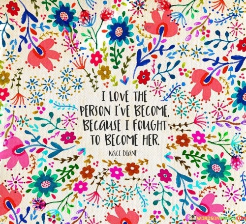 This statement reflects a powerful sense of self-empowerment and growth. It conveys the idea that the person you have become is the result of your own effort, determination, and resilience.

"I love the person I've become" indicates a deep sense of self-acceptance and appreciation for the individual you have evolved into.

"Because I fought to become her" emphasizes the journey of self-transformation. It suggests that you actively worked towards personal development, overcoming obstacles and challenges along the way.