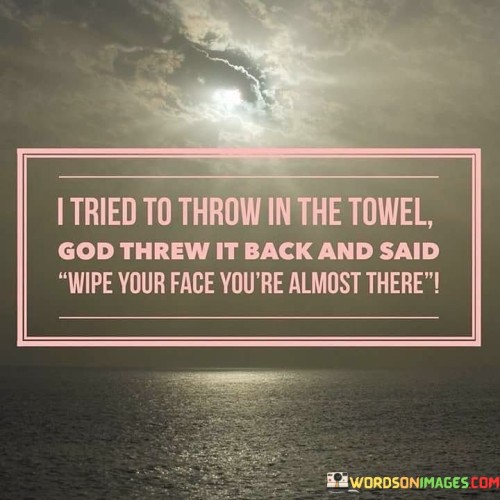 At its core, this statement suggests that when individuals face challenges or feel like giving up, God can intervene in their lives, offering them renewed determination and the assurance that they are closer to achieving their goals or overcoming their difficulties than they may realize.

This statement signifies the idea that even when things seem difficult or insurmountable, divine guidance and support can empower individuals to keep moving forward. It reflects the belief that God can inspire individuals to find the inner strength to endure hardships and continue their journey with hope and determination.

In essence, "I tried to throw in the towel, God threw it back and said, 'Wipe your face, you're almost there'" highlights the importance of faith, persistence, and the belief that divine intervention can provide the encouragement needed to overcome challenges and keep pursuing one's goals and dreams. It signifies the idea that God's presence can serve as a source of inspiration and strength during difficult times.