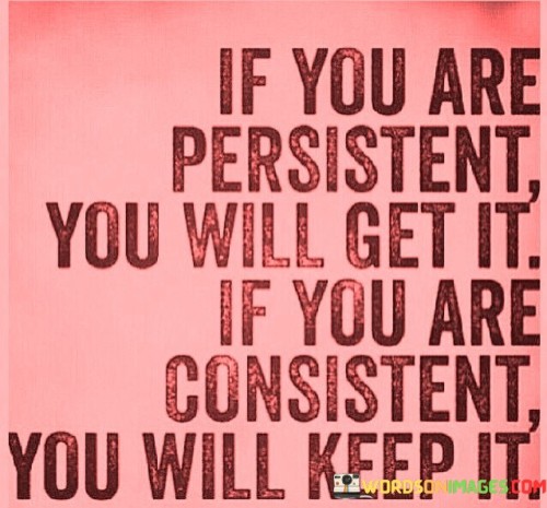 The first part, "If you are persistent, you will get it," underscores the significance of determination and perseverance. It suggests that by continually working toward a goal and refusing to give up, you increase your chances of ultimately achieving it. Persistence means not letting obstacles or setbacks deter you from your objectives.

The second part, "If you are consistent, you will keep it," emphasizes that achieving success is not the end of the journey but the beginning. Consistency is essential for maintaining and building upon your accomplishments. It implies that once you've attained something, whether it's a skill, a habit, or a position, sustaining your efforts over time is necessary to hold onto it and further develop it.

In summary, this statement encourages individuals to combine the qualities of persistence and consistency in their pursuits. It suggests that persistence leads to initial success, while consistency ensures that success endures and continues to grow. This philosophy can be applied to various aspects of life, from personal goals to professional achievements, highlighting the importance of tenacity and steadfast effort.