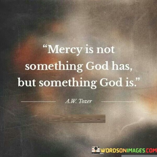 At its core, this statement signifies the belief that God is inherently merciful, and His actions and interactions with humanity are characterized by boundless compassion, forgiveness, and grace. It reflects the understanding that mercy is not just a facet of God's personality, but the essence of His nature.

This statement highlights the concept that God's mercy is not limited or conditional but is an outpouring of His divine love and benevolence toward all of His creation. It underscores the idea that God's mercy is always available to those who seek it, and it is a central theme in many religious traditions, emphasizing the importance of forgiveness, redemption, and the opportunity for a fresh start.

In essence, "Mercy is not something God has but something God is" conveys the belief that God's mercy is an integral part of His identity and character, and it serves as an invitation for individuals to seek and experience His boundless compassion and forgiveness.