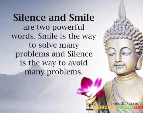 This quote acknowledges the potency of both silence and a smile. It suggests that a smile holds the ability to resolve numerous issues, while silence can help evade many problems.

It celebrates the communicative power of nonverbal actions. The quote emphasizes the strategic use of silence to prevent misunderstandings and conflicts.

Ultimately, the quote underscores the importance of thoughtful communication, urging us to choose our words carefully and recognize the strength of both smiling and staying silent in navigating various situations effectively.