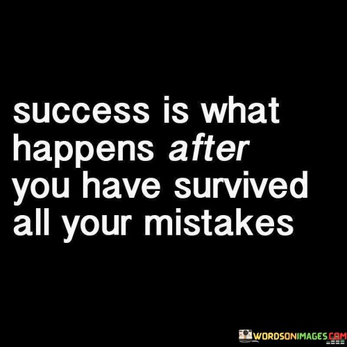 The statement "Success is what happens after you have survived all your mistakes" conveys a valuable perspective on the relationship between success and failure. It suggests that success often emerges as a result of learning from and persevering through one's past mistakes.

This statement emphasizes the idea that mistakes and failures are an inherent part of the journey toward success. It implies that these setbacks are not final destinations but rather stepping stones on the path to achieving one's goals. By surviving and overcoming these mistakes, individuals gain valuable experience and resilience.

Furthermore, the statement underscores the importance of resilience and the ability to bounce back from setbacks. It implies that success is not defined by the absence of mistakes but by the ability to grow and improve from them. This perspective encourages individuals to view their mistakes as opportunities for growth and as necessary components of their ultimate success.