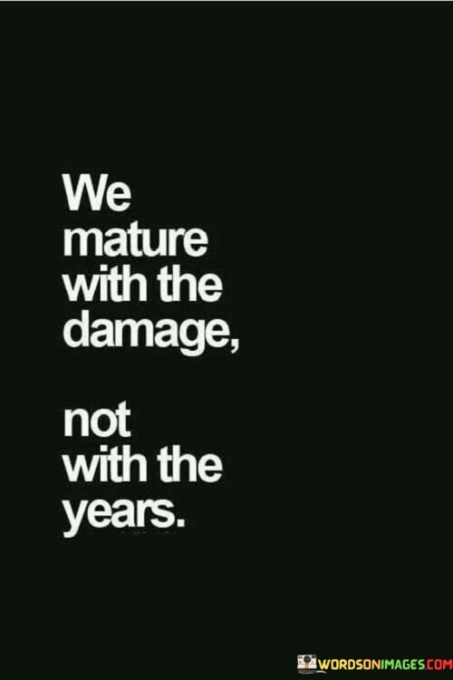 This quote suggests that personal growth and maturity are not solely determined by the passing of time, but rather by the challenges and experiences we face in life. It implies that the difficulties and hardships we encounter contribute to our emotional and psychological development more significantly than just the number of years we've lived.

The quote emphasizes that it's the scars, lessons, and trials we endure that truly shape us into mature individuals. These experiences force us to confront our weaknesses, learn from mistakes, and develop resilience and wisdom. The idea is that while age may increase, true maturity comes from how we navigate and learn from life's obstacles.

In essence, the quote encourages us to view challenges and setbacks as opportunities for growth. It reminds us that no matter our age, we have the capacity to evolve and mature by embracing life's hardships with an open heart and a willingness to learn from them.