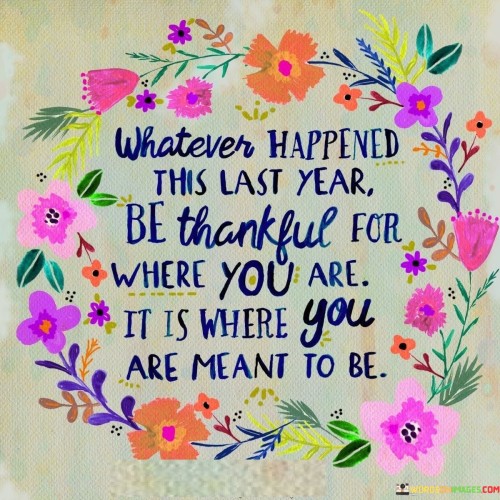 emphasizes the significance of embracing the present moment and finding gratitude in it. The quote suggests that regardless of past experiences, being appreciative of the current situation is essential. It underscores the idea that each step has led to the present, which is inherently purposeful.

The quote encourages reflection and gratitude for the journey. It implies that every experience, whether positive or challenging, has contributed to personal growth and positioning in the present. This mindset invites acceptance and appreciation for the lessons gained along the way, acknowledging that the present holds its own value and purpose.

In essence, the quote conveys the message that gratitude for the present moment is a key to contentment. By recognizing that the current circumstances are part of a larger journey, individuals can find peace in their path. It reminds us to let go of regrets and instead focus on the value of where we are now, embracing the idea that each phase contributes to our personal evolution.