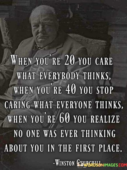 This quote reflects the evolution of perspective and priorities as one ages. In your 20s, there's often a strong concern about others' opinions, driven by a desire for social acceptance and validation. As you reach your 40s, this preoccupation tends to wane, and you become more focused on your own beliefs and values, caring less about external judgments.

By the time you're in your 60s, the quote humorously suggests a realization that people are primarily focused on their own lives and concerns. The quote underscores the idea that much of the worry and anxiety about what others think is unfounded, as individuals are generally too absorbed in their own experiences to consistently ponder your actions.

Ultimately, the quote encourages a sense of liberation and self-assurance that comes with age. It highlights the progression from seeking approval to valuing self-acceptance and understanding that the opinions of others hold less weight than once believed.