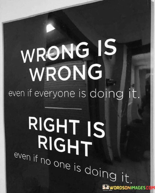 This quote underscores the importance of ethics and integrity in our actions and decisions. It suggests that the morality of an action remains unchanged, regardless of whether it is popular or widely accepted. Wrongful actions don't become right simply because they are commonplace, and righteous actions don't lose their value due to lack of popularity.

The quote encourages individualism and the courage to stand up for what is morally right, even if it means going against the crowd. It reminds us that our personal values and principles should guide our choices, rather than conforming to societal norms. It emphasizes that the rightness or wrongness of an action is not determined by external factors, but by its alignment with universal principles of ethics and fairness.

In essence, the quote serves as a reminder to prioritize our own moral compass and not be swayed by the actions of others. It encourages us to be steadfast in our commitment to doing what is right, regardless of external influences or pressures. Ultimately, it reinforces the idea that ethical behavior transcends popular opinion and remains a constant guide for our actions.