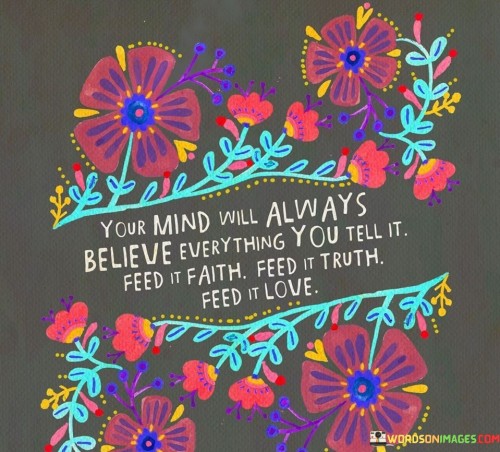 This quote emphasizes the power of the mind and the importance of nurturing it with positive thoughts and beliefs. It suggests that the mind is receptive to whatever information and messages it receives, and these messages can shape our perception of reality and influence our actions.

The quote encourages us to be mindful of the information we feed our minds. When we provide our minds with faith, truth, and love, we create a fertile ground for personal growth and well-being. By consciously choosing to focus on positive and uplifting thoughts, we can foster a more optimistic outlook on life.

Furthermore, the quote underscores the concept of self-care and self-compassion. Just as we nourish our bodies with nutritious food, we need to nourish our minds with empowering and nourishing thoughts. By feeding our minds with positivity, we can cultivate a strong sense of self-worth and resilience, which can help us navigate challenges and setbacks with greater confidence and grace.