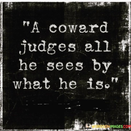 The quote "a coward judges all he sees by what he is" speaks to the inherent bias and limited perspective of those who lack courage. It suggests that individuals with insecurities or fear tend to project their own traits onto others.

The quote underscores the concept of projection. It implies that those who lack self-assurance may impose their own traits, fears, or biases onto external situations.

Ultimately, the quote champions self-awareness and empathy. It encourages us to be mindful of our judgments and recognize when our perceptions are colored by our own insecurities. By cultivating self-confidence and a broader understanding, we can approach others with greater objectivity and understanding, fostering more meaningful connections.