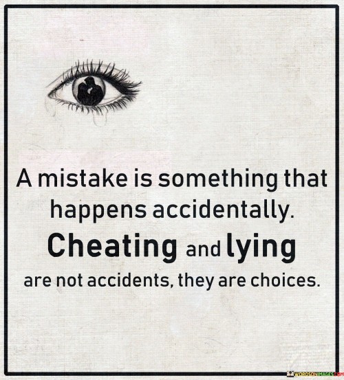 The quote "a mistake is something that happens accidentally; cheating and lying are not accidents, they are choices" distinguishes between accidental errors and deliberate actions of dishonesty. It suggests that the latter—cheating and lying—are conscious decisions, while mistakes are unintentional outcomes.

The quote underscores the difference between intention and accident. It highlights the ethical dimension of cheating and lying as deliberate choices to deceive, whereas mistakes arise from unintended missteps.

Ultimately, the quote champions accountability and honesty. It encourages individuals to own their actions and their consequences. By recognizing that choices have implications, we embrace personal responsibility and uphold values of integrity and authenticity in our interactions with others.