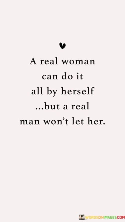 The quote "A real woman can do it all by herself, but a real man won't let her" encapsulates the balance between independence and partnership in a relationship.

"A real woman can do it all by herself" acknowledges a woman's capability and resilience. It emphasizes her strength and self-sufficiency, suggesting that she is fully capable of managing various aspects of her life.

"But a real man won't let her" introduces the idea of a supportive and considerate partner. It implies that a genuine man values teamwork and contributes to a relationship by providing assistance, not out of a lack of faith in the woman's abilities, but out of respect and a desire to share the burdens and joys of life.