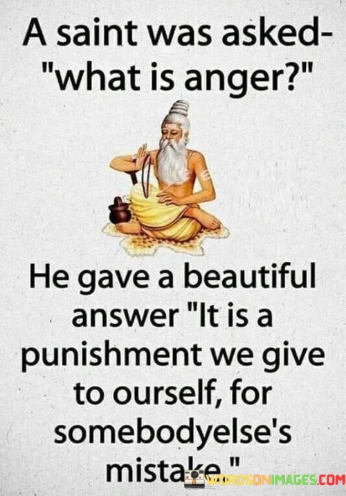 The quote "a saint was asked what is anger; he gave a beautiful answer: it is a punishment we give to ourselves for somebody else's mistake" delves into the nature of anger and its impact. It suggests that anger is a self-inflicted response to the errors or actions of others.

The quote underscores the self-destructive nature of anger. By reacting with anger, we internalize negative emotions, often without influencing the external situation.

Ultimately, the quote champions emotional awareness and self-control. It encourages us to consider the toll anger takes on our well-being. By responding to others' mistakes with compassion and understanding, we mitigate the harm of anger and cultivate a more peaceful and harmonious inner state.