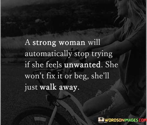 The statement "A strong woman will automatically stop trying if she feels unwanted; she won't fix it or beg, she'll just walk away" speaks to the self-respect and independence of a strong individual in the face of being undervalued.

The phrase "A strong woman will automatically stop trying if she feels unwanted" highlights the perceptive nature of a strong person. They recognize when their efforts are unappreciated or reciprocated, and this understanding influences their actions.

The assertion "she won't fix it or beg, she'll just walk away" underscores the woman's refusal to compromise her dignity. Instead of attempting to mend a situation that doesn't honor her worth, she chooses to prioritize her own well-being and leaves behind what no longer serves her.