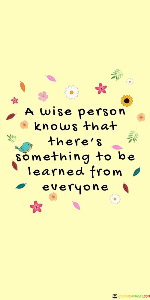 The quote "a wise person knows that there's something to be learned from everyone" emphasizes the importance of open-mindedness and humility. It suggests that wisdom is recognizing that each individual holds valuable insights, regardless of their background or status.

The quote highlights the universal nature of learning. It encourages us to approach interactions with curiosity and receptivity, recognizing the potential for gaining new perspectives from everyone we encounter.

Ultimately, the quote champions a growth mindset and respect for diversity. It prompts us to seek wisdom beyond preconceived notions, fostering deeper connections and a more expansive understanding of the world. By acknowledging that everyone has something to teach, we enrich our own knowledge and contribute to a more harmonious and enlightened society.