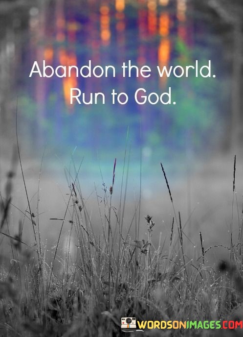 The phrase "Abandon the world, run to God" encapsulates a message of spiritual devotion and the pursuit of a deeper connection with a higher power, often symbolized as God. It suggests a deliberate choice to prioritize one's spiritual life and relationship with God over worldly concerns and distractions.

This phrase implies that turning away from the preoccupations and materialism of the world can lead to a more profound and meaningful connection with the divine. It encourages individuals to seek solace, guidance, and fulfillment in their faith and spiritual practices.

In essence, "Abandon the world, run to God" underscores the importance of nurturing one's spiritual well-being and seeking a deeper understanding of one's purpose and relationship with God. It encourages a life centered on faith, devotion, and the pursuit of a more profound spiritual connection.