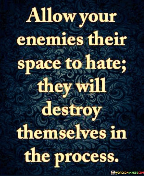The quote "allow your enemies their space to hate; they will destroy themselves in the process" advises against engaging with negativity. It suggests that allowing adversaries to harbor hatred leads to their own undoing.

The quote underscores the concept of self-destruction through negativity. By focusing on hatred, enemies can undermine their own well-being and energy.

Ultimately, the quote champions detachment and resilience. It encourages us to rise above negativity and focus on positive growth. By refraining from reacting to hatred, we avoid being drawn into destructive cycles and can instead cultivate our own inner strength and well-being.